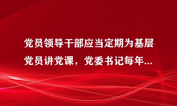 党员领导干部应当定期为基层党员讲党课，党委书记每年至少讲1次党课。()