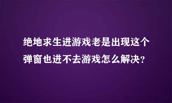 绝地求生进游戏老是出现这个弹窗也进不去游戏怎么解决？