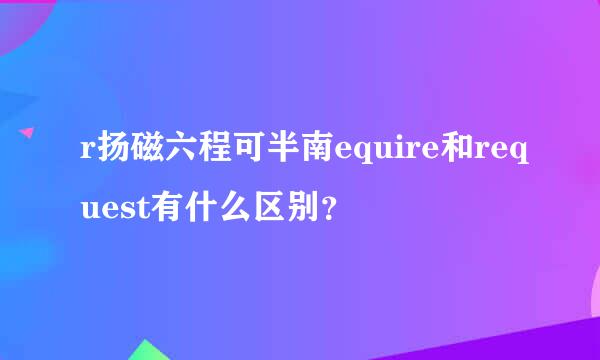 r扬磁六程可半南equire和request有什么区别？