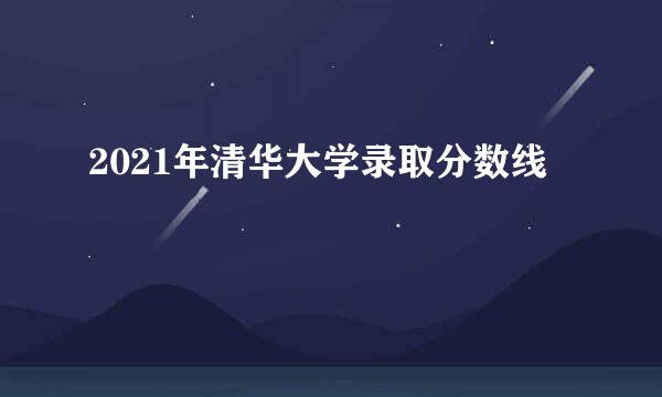 2021年清华大学录取分数线