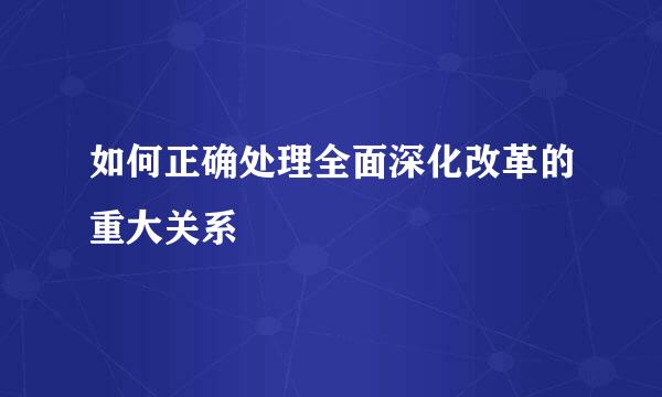 如何正确处理全面深化改革的重大关系