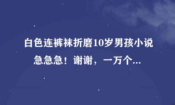 白色连裤袜折磨10岁男孩小说♛急急急！谢谢，一万个字以上。