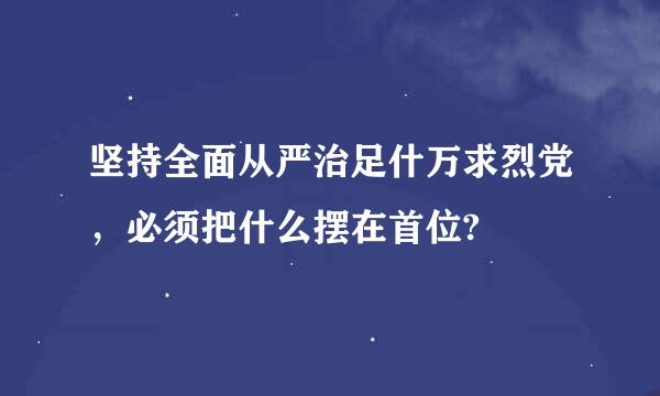 坚持全面从严治足什万求烈党，必须把什么摆在首位?