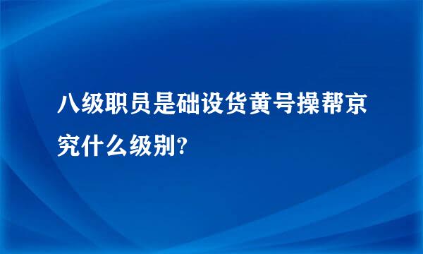 八级职员是础设货黄号操帮京究什么级别?