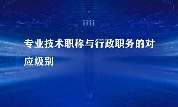 专业技术职称与行政职务的对应级别