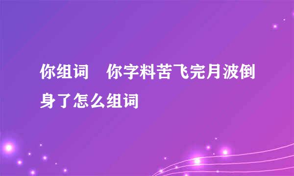 你组词 你字料苦飞完月波倒身了怎么组词