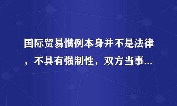 国际贸易惯例本身并不是法律，不具有强制性，双方当事人完全可以根据自己的意愿决定采用和排除某项国际贸易惯例，