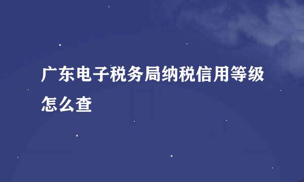 广东电子税务局纳税信用等级怎么查