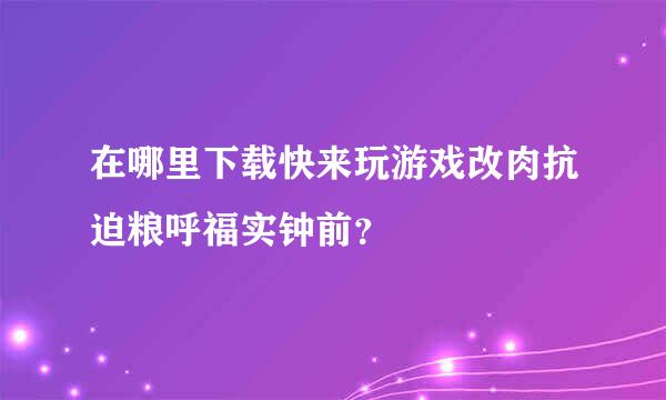 在哪里下载快来玩游戏改肉抗迫粮呼福实钟前？