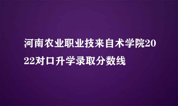 河南农业职业技来自术学院2022对口升学录取分数线