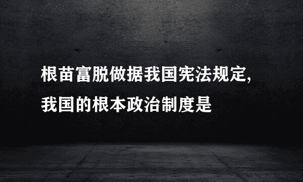 根苗富脱做据我国宪法规定,我国的根本政治制度是