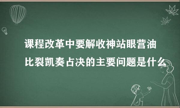 课程改革中要解收神站眼营油比裂凯奏占决的主要问题是什么