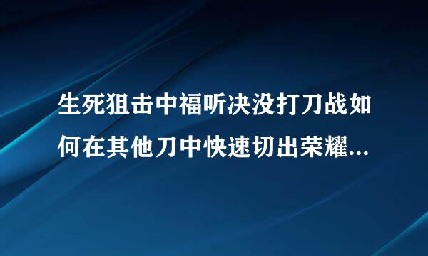 生死狙击中福听决没打刀战如何在其他刀中快速切出荣耀无双？？