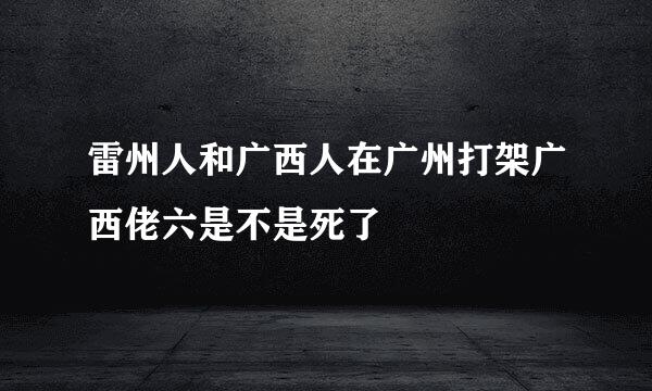 雷州人和广西人在广州打架广西佬六是不是死了