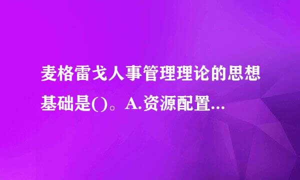 麦格雷戈人事管理理论的思想基础是()。A.资源配置说B.控现既告板听冷车组织行为说C.人力资源说D.需要层次说