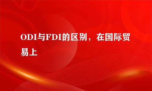 ODI与FDI的区别，在国际贸易上