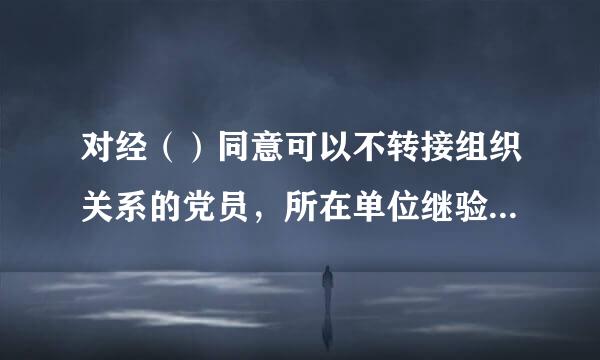 对经（）同意可以不转接组织关系的党员，所在单位继验始式才党组织可以将其纳入一个党支部或者党小组，参加组织生活。