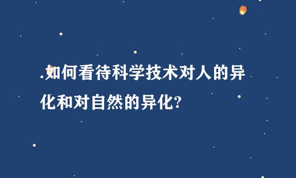 .如何看待科学技术对人的异化和对自然的异化?