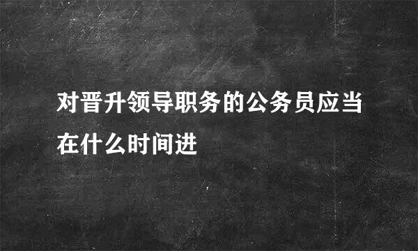 对晋升领导职务的公务员应当在什么时间进