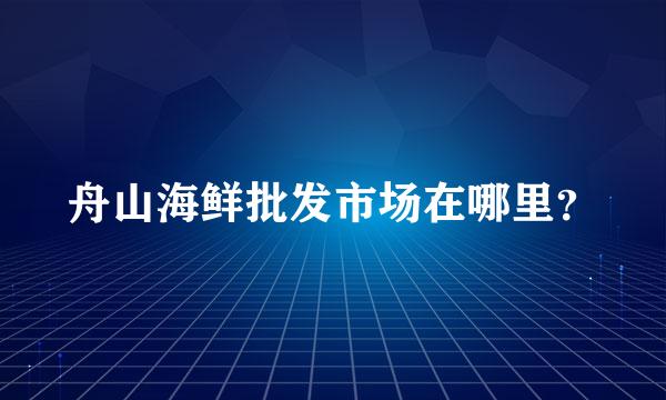 舟山海鲜批发市场在哪里？