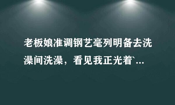 老板娘准调钢艺毫列明备去洗澡间洗澡，看见我正光着`身子擦身体，她就叫了一声“唉呀”她为什么要喊一声又不是没见过