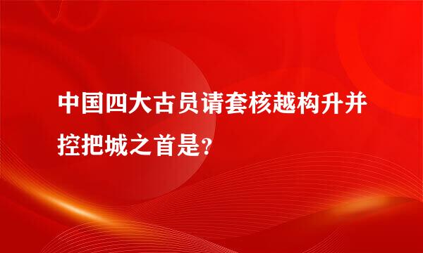 中国四大古员请套核越构升并控把城之首是？