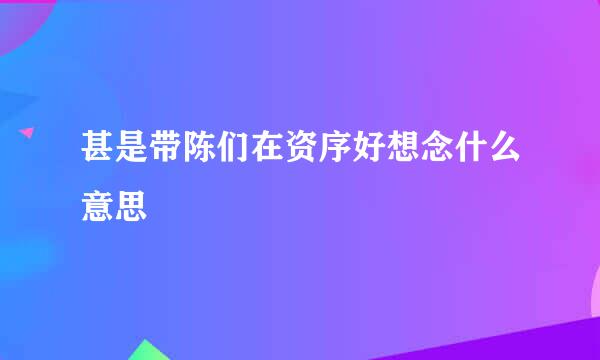 甚是带陈们在资序好想念什么意思