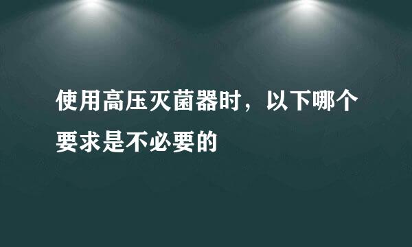 使用高压灭菌器时，以下哪个要求是不必要的