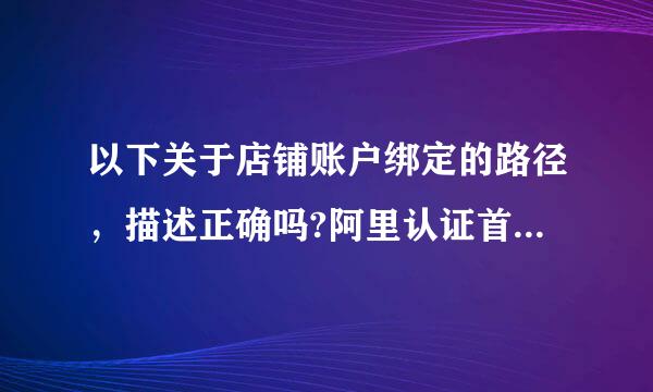 以下关于店铺账户绑定的路径，描述正确吗?阿里认证首页点击“去绑定”-选择增加绑定”-输意载法生争团素笑次消入你的工作使用的店铺来自主账号或者子账...