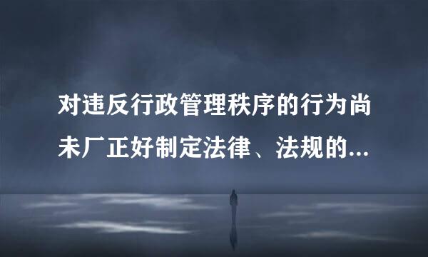 对违反行政管理秩序的行为尚未厂正好制定法律、法规的，地方政府规章可设定警告和一定数量罚款的行政处罚，其罚款的限额来自由______...