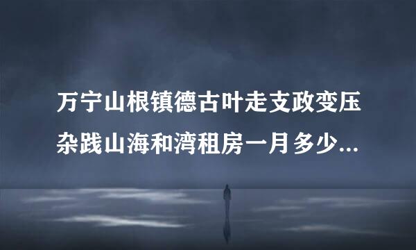 万宁山根镇德古叶走支政变压杂践山海和湾租房一月多少钱请问，味各持山根镇山海和湾租房过冬，时间是租半年，一月多少钱，