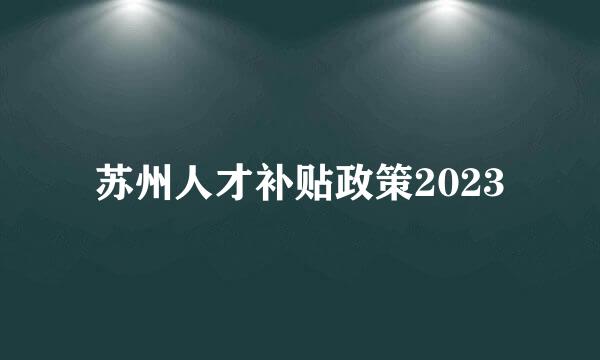 苏州人才补贴政策2023