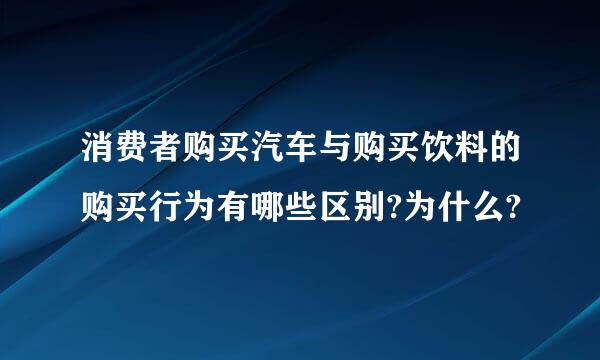 消费者购买汽车与购买饮料的购买行为有哪些区别?为什么?