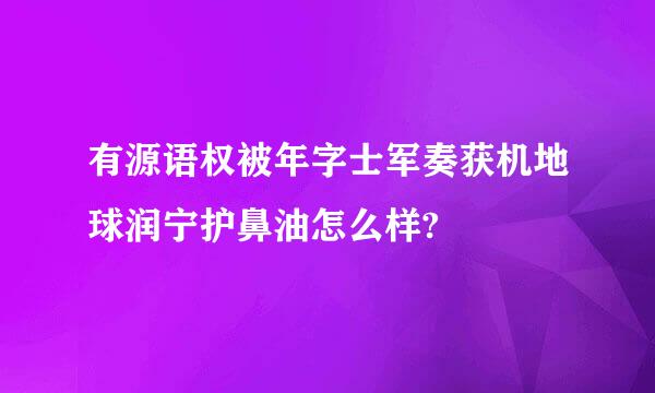 有源语权被年字士军奏获机地球润宁护鼻油怎么样?