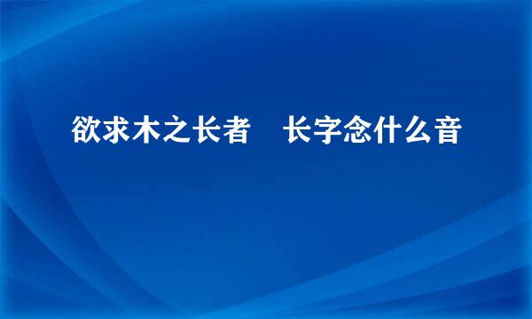 欲求木之长者 长字念什么音