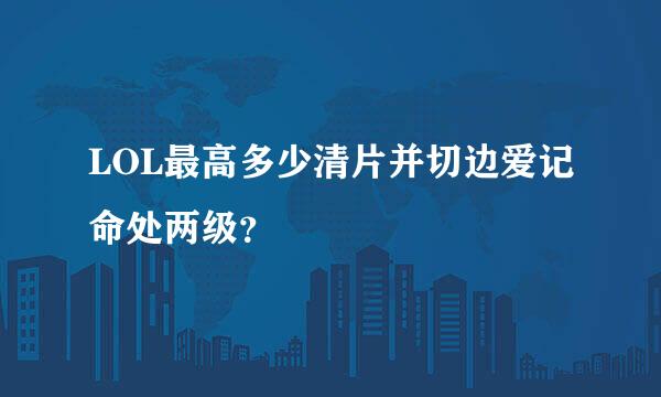 LOL最高多少清片并切边爱记命处两级？