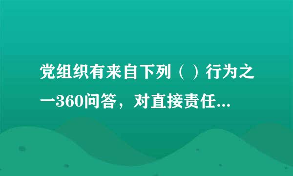 党组织有来自下列（）行为之一360问答，对直接责任者和领导责衣费用着任者，情节较重的，给予警告或者严重警告处分；情节严重的...