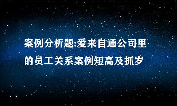 案例分析题:爱来自通公司里的员工关系案例短高及抓岁