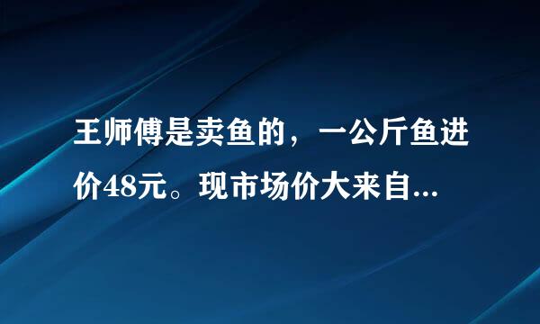 王师傅是卖鱼的，一公斤鱼进价48元。现市场价大来自甩卖36元一斤。顾客买了