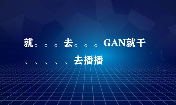 就。。。去。。。GAN就干、、、、、去播播