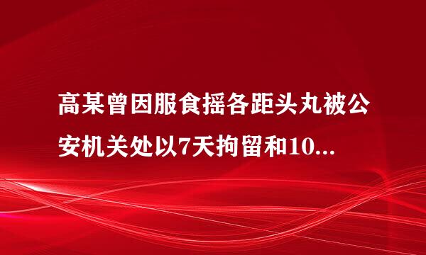 高某曾因服食摇各距头丸被公安机关处以7天拘留和1000元罚款,由于来自高某没有断绝毒瘾,再次被公安机关抓获,根据有关规定...发难再