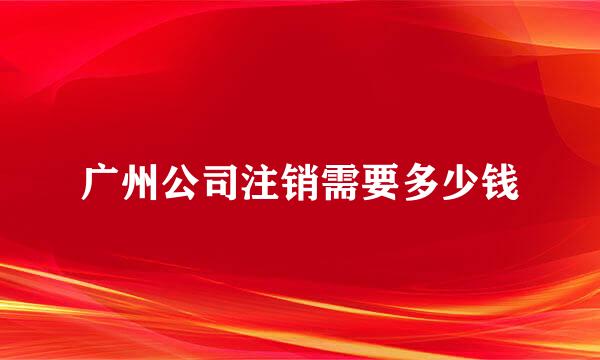 广州公司注销需要多少钱