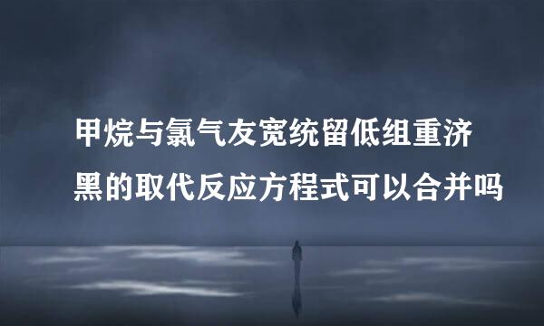 甲烷与氯气友宽统留低组重济黑的取代反应方程式可以合并吗