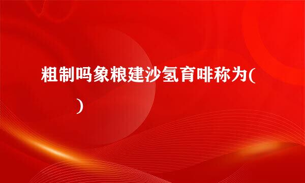 粗制吗象粮建沙氢育啡称为(  )