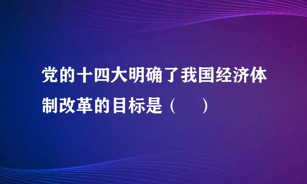 党的十四大明确了我国经济体制改革的目标是（ ）