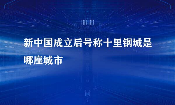 新中国成立后号称十里钢城是哪座城市