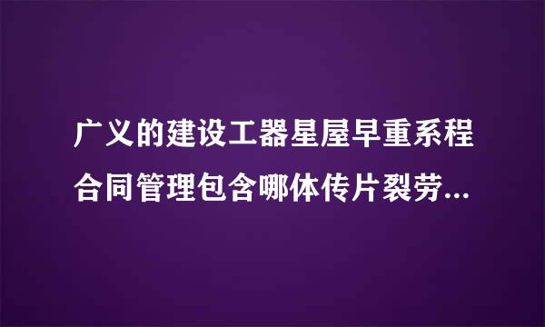 广义的建设工器星屋早重系程合同管理包含哪体传片裂劳地状愿卷些内容