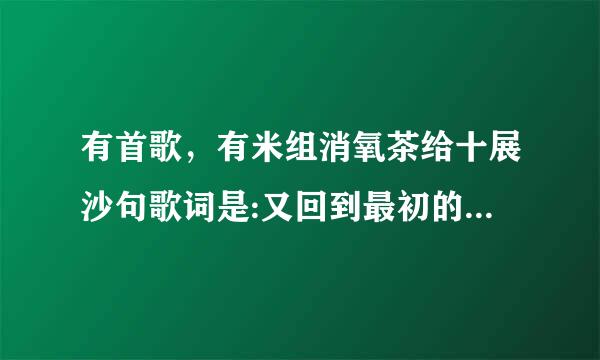 有首歌，有米组消氧茶给十展沙句歌词是:又回到最初的起来自点，这首歌是什么