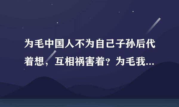 为毛中国人不为自己子孙后代着想，互相祸害着？为毛我一点都没为我是中国人而感到骄傲过？？谁之过？谁之