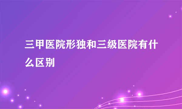 三甲医院形独和三级医院有什么区别